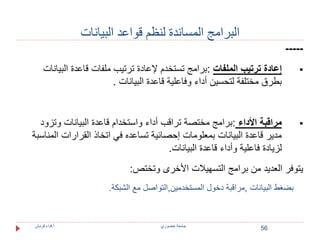 56 
البرامج المساندة لنظم قواعد البيانات 
----- 
إعادة ترتيب الملفات :برامج تستخدم لإعادة ترتيب ملفات قاعدة البيانات  
بطرق مختلفة لتحسين أداء وفاعلية قاعدة البيانات . 
مراقبة الأداء :برامج مختصة تراقب أداء واستخدام قاعدة البيانات وتزود  
مدير قاعدة البيانات بمعلومات إحصائية تساعده في اتخاذ القرارات المناسبة 
لزيادة فاعلية وأداء قاعدة البيانات. 
يتوفر العديد من برامج التسهيلات الأخرى وتختص: 
بضغط البيانات ,مراقبة دخول المستخدمين,التواصل مع الشبكة. 
جامعة خضوري أ.فداء قرمش 
 