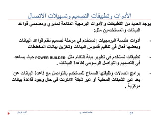 الأدوات وتطبيقات التصميم وتسهيلات الاتصال 
يوجد العديد من التطبيقات والأدوات البرمجية المتاحة لمديري ومصممي قواعد 
البيانات والمستخدمين مثل: 
• أدوات هندسة البرمجيات :تستخدم في مرحلة تصميم نظم قواعد البيانات 
وبعضها فعال في تنظيم قاموس البيانات وتخزين بيانات المخططات 
حيث يساعد POWER BUILDER • تطبيقات تستخدم في تطوير بيئة النظام مثل 
في التصميم والتواصل الرسومي لقاعدة البيانات . 
• برامج اتصالات وظيفتها السماح للمستخدم بالتواصل مع قاعدة البيانات عن 
بعد عبر الشبكات المحلية أو عبر شبكة الانترنت في حال وجود قاعدة بيانات 
مركزية . 
57 
جامعة خضوري أ.فداء قرمش 
