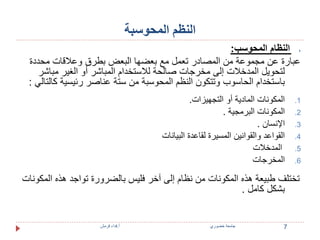 النظم المحوسبة 
النظام المحوسب:  
عبارة عن مجموعة من المصادر تعمل مع بعضها البعض بطرق وعلاقات محددة 
لتحويل المدخلات إلى مخرجات صالحة للاستخدام المباشر أو الغير مباشر 
باستخدام الحاسوب وتتكون النظم المحوسبة من ستة عناصر رئيسية كالتالي : 
1. المكونات المادية أو التجهيزات. 
2. المكونات البرمجية . 
3. الإنسان . 
4. القواعد والقوانين المسيرة لقاعدة البيانات 
5. المدخلات 
6. المخرجات 
تختلف طبيعة هذه المكونات من نظام إلى آخر فليس بالضرورة تواجد هذه المكونات 
بشكل كامل . 
7 جامعة خضوري أ.فداء قرمش 
 