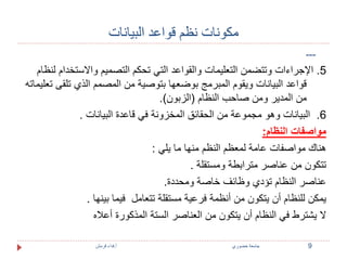 مكونات نظم قواعد البيانات 
--- 
5. الإجراءات وتتضمن التعليمات والقواعد التي تحكم التصميم والاستخدام لنظام 
قواعد البيانات ويقوم المبرمج بوضعها بتوصية من المصمم الذي تلقى تعليماته 
من المدير ومن صاحب النظام )الزبون(. 
6. البيانات وهو مجموعة من الحقائق المخزونة في قاعدة البيانات . 
مواصفات النظام: 
هناك مواصفات عامة لمعظم النظم منها ما يلي : 
تتكون من عناصر مترابطة ومستقلة . 
عناصر النظام تؤدي وظائف خاصة ومحددة. 
يمكن للنظام أن يتكون من أنظمة فرعية مستقلة تتعامل فيما بينها . 
لا يشترط في النظام أن يتكون من العناصر الستة المذكورة أعلاه 
9 جامعة خضوري أ.فداء قرمش 
 