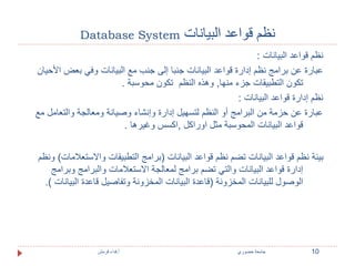 Database System نظم قواعد البيانات 
نظم قواعد البيانات : 
عبارة عن برامج نظم إدارة قواعد البيانات جنبا إلى جنب مع البيانات وفي بعض الأحيان 
تكون التطبيقات جزء منها, وهذه النظم تكون محوسبة . 
نظم إدارة قواعد البيانات : 
عبارة عن حزمة من البرامج أو النظم لتسهيل إدارة وإنشاء وصيانة ومعالجة والتعامل مع 
قواعد البيانات المحوسبة مثل اوراكل ,اكسس وغيرها . 
بيئة نظم قواعد البيانات تضم نظم قواعد البيانات )برامج التطبيقات والاستعلامات( ونظم 
إدارة قواعد البيانات والتي تضم برامج لمعالجة الاستعلامات والبرامج وبرامج 
الوصول للبيانات المخزونة )قاعدة البيانات المخزونة وتفاصيل قاعدة البيانات (. 
10 جامعة خضوري أ.فداء قرمش 
 