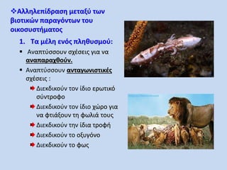 Αλληλεπίδραση μεταξύ των 
βιοτικών παραγόντων του 
οικοσυστήματος 
1. Τα μέλη ενός πληθυσμού: 
 Αναπτύσσουν σχέσεις για να 
αναπαραχθούν. 
 Αναπτύσσουν ανταγωνιστικές 
σχέσεις : 
Διεκδικούν τον ίδιο ερωτικό 
σύντροφο 
Διεκδικούν τον ίδιο χώρο για 
να φτιάξουν τη φωλιά τους 
Διεκδικούν την ίδια τροφή 
Διεκδικούν το οξυγόνο 
Διεκδικούν το φως 
 