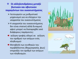  Οι αλληλεπιδράσεις μεταξύ 
βιοτικών και αβιοτικών 
παραγόντων του οικοσυστήματος 
 Λειτουργούν ως ρυθμιστικοί 
μηχανισμοί για να ελέγχουν την 
ισορροπία του οικοσυστήματος 
 Η ισορροπία του οικοσυστήματος 
δεν είναι στατική αλλά δυναμική 
αφού μπορεί να διαταραχθεί από 
διάφορους παράγοντες: 
αύξηση τροφής οδηγεί σε αύξηση 
του αριθμού των ατόμων ενός 
πληθυσμού 
Μεταβολή των συνθηκών του 
περιβάλλοντος (θερμοκρασία, φως) 
επηρεάζει τον αριθμό των ατόμων 
των πληθυσμών. 
 