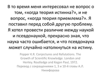 В то время меня интересовал не вопрос о
том, «когда теория истинна?», и не
вопрос, «когда теория приемлема?». Я
поставил перед собой другую проблему.
Я хотел провести различие между наукой
и псевдонаукой, прекрасно зная, что
наука часто ошибается, и что псевдонаука
может случайно натолкнуться на истину.
Popper K.R. Conjectures and Refutations. The
Growth of Scientific Knowledge. London and
Henley. Routledge and Kegan Paul, 1972.
Перевод с сокращениями 1, 3 и 10-й главы А.Л.
Никифорова
 