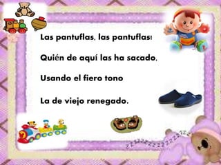 Las pantuflas, las pantuflas! 
Quién de aquí las ha sacado, 
Usando el fiero tono 
La de viejo renegado. 
 