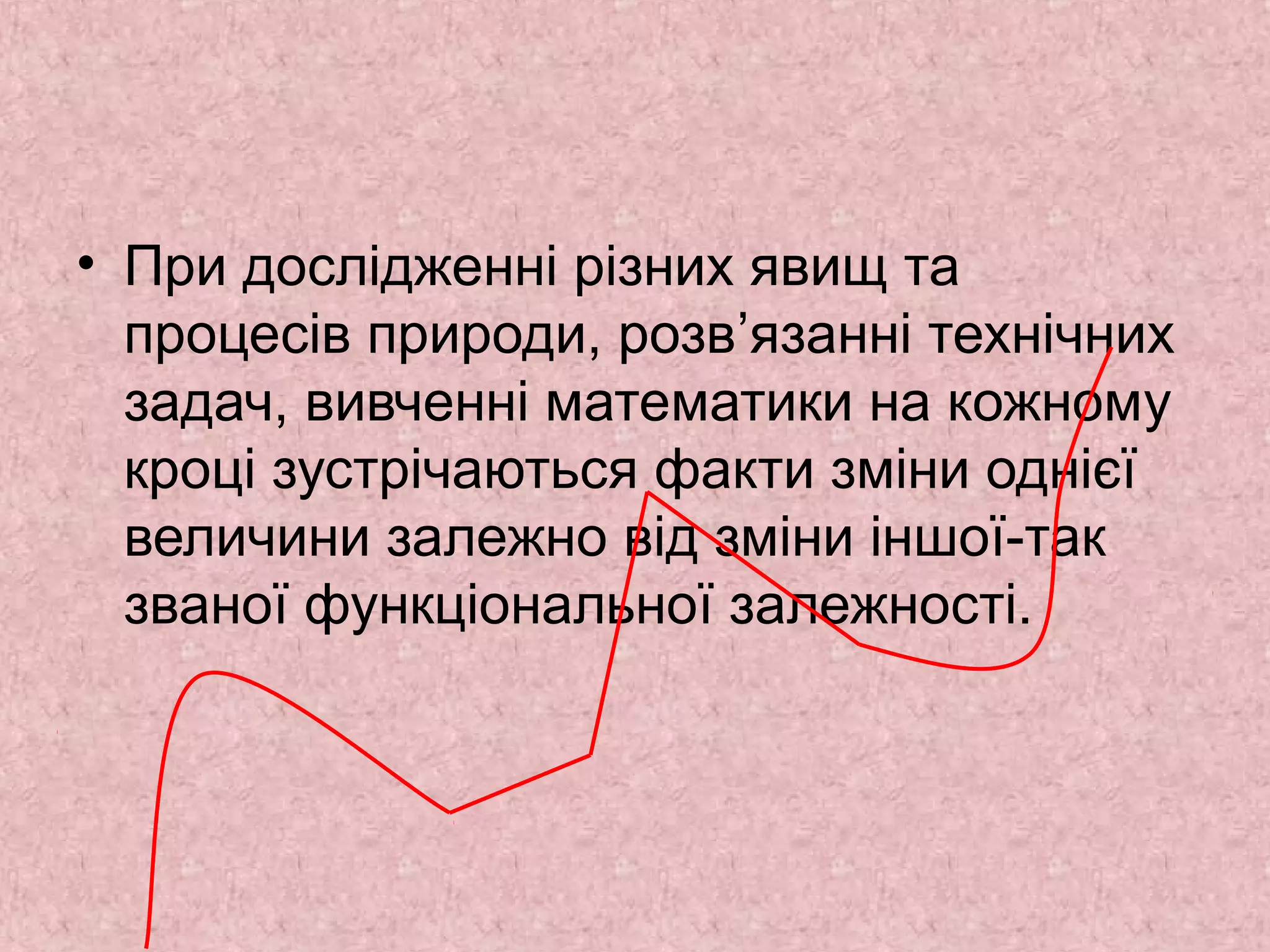 • При дослідженні різних явищ та 
процесів природи, розв’язанні технічних 
задач, вивченні математики на кожному 
кроці зустрічаються факти зміни однієї 
величини залежно від зміни іншої-так 
званої функціональної залежності. 
 
