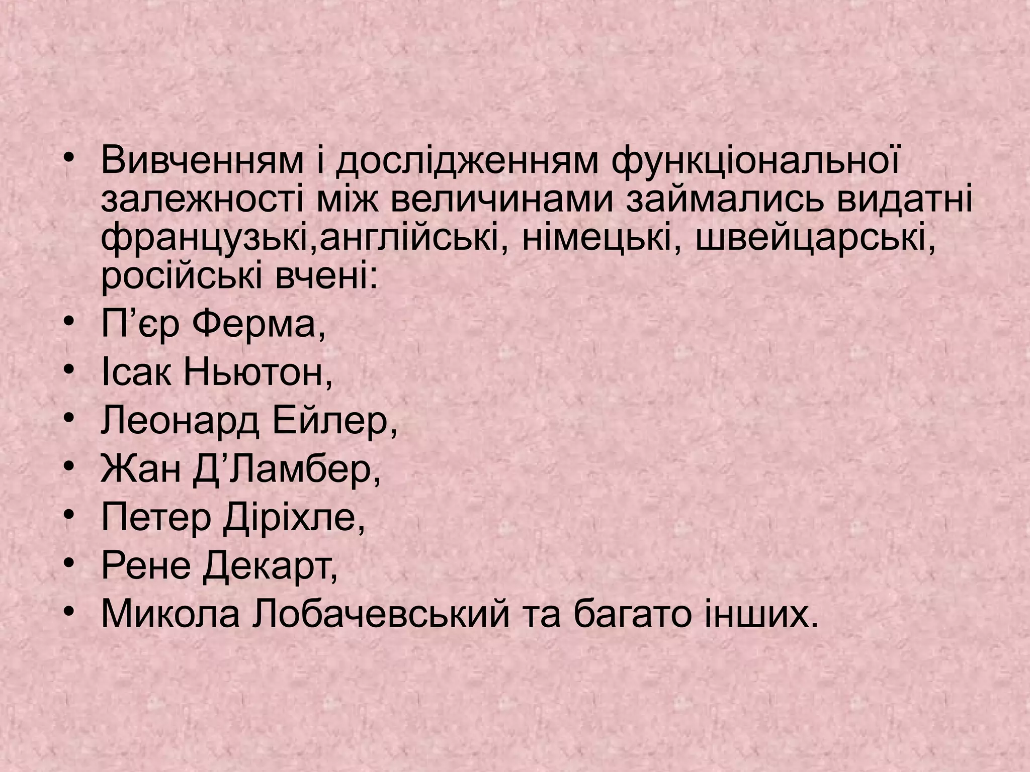 • Вивченням і дослідженням функціональної 
залежності між величинами займались видатні 
французькі,англійські, німецькі, швейцарські, 
російські вчені: 
• П’єр Ферма, 
• Ісак Ньютон, 
• Леонард Ейлер, 
• Жан Д’Ламбер, 
• Петер Діріхле, 
• Рене Декарт, 
• Микола Лобачевський та багато інших. 
 