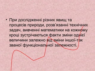 • При дослідженні різних явищ та 
процесів природи, розв’язанні технічних 
задач, вивченні математики на кожному 
кроці зустрічаються факти зміни однієї 
величини залежно від зміни іншої-так 
званої функціональної залежності. 
 
