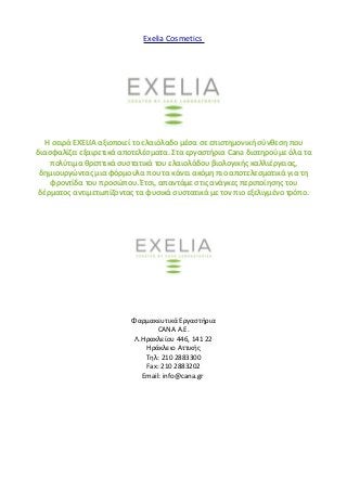 Exelia Cosmetics 
H σειρά EXELIA αξιοποιεί το ελαιόλαδο μέσα σε επιστημονική σύνθεση που 
διασφαλίζει εξαιρετικά αποτελέσματα. Στα εργαστήρια Cana διατηρούμε όλα τα 
πολύτιμα θρεπτικά συστατικά του ελαιολάδου βιολογικής καλλιέργειας, 
δημιουργώντας μια φόρμουλα που τα κάνει ακόμη πιο αποτελεσματικά για τη 
φροντίδα του προσώπου. Έτσι, απαντάμε στις ανάγκες περιποίησης του 
δέρματος αντιμετωπίζοντας τα φυσικά συστατικά με τον πιο εξελιγμένο τρόπο. 
Φαρμακευτικά Εργαστήρια 
CANA Α.Ε. 
Λ.Ηρακλείου 446, 141 22 
Ηράκλειο Αττικής 
Τηλ: 210 2883300 
Fax: 210 2883202 
Email: info@cana.gr 
