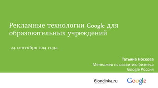 Рекламные технологии Google для 
образовательных учреждений 
24 сентября 2014 года 
Татьяна Носкова 
Менеджер по развитию бизнеса 
Google Россия 
 