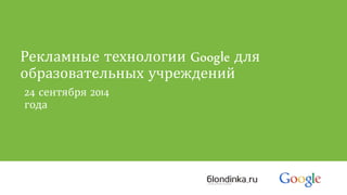 Рекламные технологии Google для 
образовательных учреждений 
24 сентября 2014 
года 
 