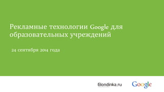 Рекламные технологии Google для 
образовательных учреждений 
24 сентября 2014 года 
 