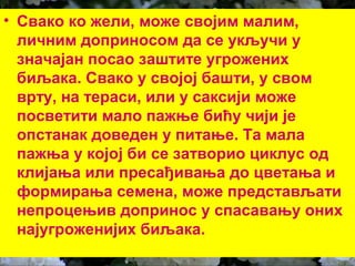 • Свако ко жели, може својим малим, 
личним доприносом да се укључи у 
значајан посао заштите угрожених 
биљака. Свако у својој башти, у свом 
врту, на тераси, или у саксији може 
посветити мало пажње бићу чији је 
опстанак доведен у питање. Та мала 
пажња у којој би се затворио циклус од 
клијања или пресађивања до цветања и 
формирања семена, може представљати 
непроцењив допринос у спасавању оних 
најугроженијих биљака. 
 