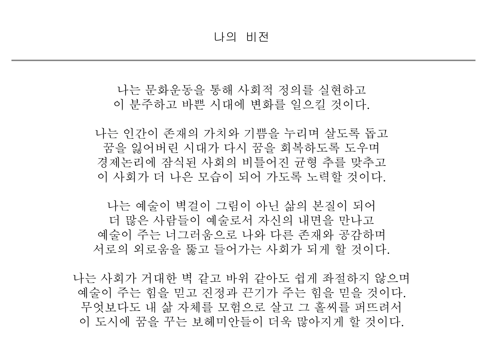 나의 비전 
나는 문화운동을 통해 사회적 정의를 실현하고 
이 분주하고 바쁜 시대에 변화를 일으킬 것이다. 
나는 인간이 존재의 가치와 기쁨을 누리며 살도록 돕고 
꿈을 잃어버린 시대가 다시 꿈을 회복하도록 도우며 
경제논리에 잠식된 사회의 비틀어진 균형 추를 맞추고 
이 사회가 더 나은 모습이 되어 가도록 노력할 것이다. 
나는 예술이 벽걸이 그림이 아닌 삶의 본질이 되어 
더 많은 사람들이 예술로서 자신의 내면을 만나고 
예술이 주는 너그러움으로 나와 다른 존재와 공감하며 
서로의 외로움을 뚫고 들어가는 사회가 되게 할 것이다. 
나는 사회가 거대한 벽 같고 바위 같아도 쉽게 좌절하지 않으며 
예술이 주는 힘을 믿고 진정과 끈기가 주는 힘을 믿을 것이다. 
무엇보다도 내 삶 자체를 모험으로 살고 그 홀씨를 퍼뜨려서 
이 도시에 꿈을 꾸는 보헤미안들이 더욱 많아지게 할 것이다. 
 
