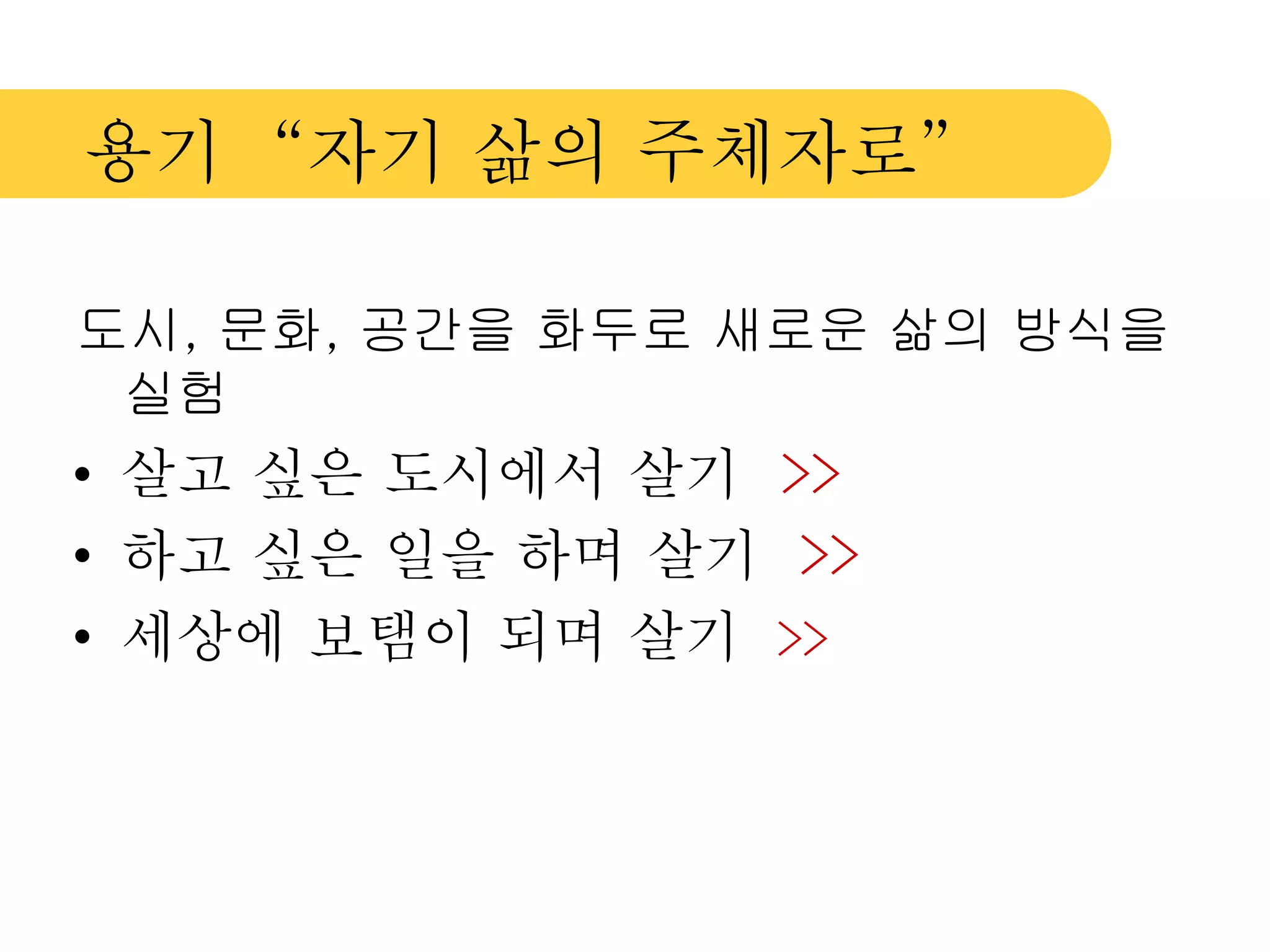 용기 “자기 삶의 주체자로” 
도시, 문화, 공간을 화두로 새로운 삶의 방식을 
실험 
• 살고 싶은 도시에서 살기 >> 
• 하고 싶은 일을 하며 살기 >> 
• 세상에 보탬이 되며 살기 >> 
 