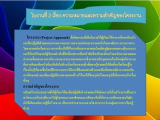 ใบงานที่ 2 เรื่อง ความหมายและความสาคัญของโครงงาน 
โครงงาน (Project Approach) คือกิจกรรมที่เปิดโอกาสให้ผู้เรียนได้ทาการศึกษาค้นคว้า 
และฝึกปฏิบัติด้วยตนเองตามความสามารถความถนัดและความสนใจโดยอาศัยกระบวนการทาง 
วิทยาศาสตร์หรือกระบวนการอื่นๆไปใช้ในการศึกษาหาคาตอบโดยมีครูผู้สอนคอยกระตุ้นแนะนา 
และให้คาปรึกษาแก่ผู้เรียนอย่างใกล้ชิดตั้งแต่การเลือกหัวข้อที่จะศึกษาค้นคว้าดาเนินงานตามแผน 
กา หนดขั้นตอนการดาเนินงานและการนาเสนอผลงานซึ่งอาจทาเป็นบุคคลหรือเป็นกลุ่มโครงงาน 
คือการศึกษาค้นคว้าเกี่ยวกับสิ่งใดสิ่งหนึ่งหรือหลายๆสิ่งที่อยากรู้คาตอบให้ลึกซึ้งหรือเรียนรู้ใน 
เรื่องนั้นๆให้มากขึ้นโดยใช้กระบวนการวิธีการที่ศึกษาอย่างมีระบบเป็นขั้นตอนมีการวางแผนใน 
การศึกษาอย่างละเอียดปฏิบัติงานตามแผนที่วางไว้จนได้ข้อสรุปหรือผลสรุปที่เป็นคาตอบในเรื่อง 
นั้นๆ 
ความสาคัญของโครงงาน 
เสริมสร้างประสบการณ์ให้ผู้เรียนได้ลงมือปฏิบัติจริง ส่งผลทาให้เกิดความริเริ่มสร้างสรรค์ในการ 
ทาโครงงานใหม่ๆที่จะนาไปสู่โลกของงานอาชีพและการศึกษา อีกทั้งโครงงานที่ตนเองสนใจยัง 
ก่อให้เกิดองค์ความรู้ที่กว้างขวาง เป็นการประสานงานทางวิชาการระหว่างกลุ่มสาระการเรียนรู้ 
ต่างๆ 
 
