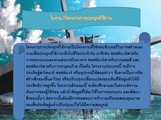 ใบงาน 7โครงงานการประยุกต์ใช้งาน 
โครงงานการประยุกต์ใช้งานเป็นโครงงานที่ใช้คอมพิวเตอร์ในการสร้างผลง 
งานเพื่อประยุกต์ใช้งานจริงในชีวิตประจ้าวัน อาทิเช่น ซอฟต์แวร์สาหรับ 
การออกแบบและตกแต่งภายในอาคาร ซอฟต์แวร์สาหรับการผสมสี และ 
ซอฟต์แวร์สาหรับการระบุคนร้าย เป็นต้น โครงงานประเภทนี้ จะมีการ 
ประดิษฐ์ฮาร์ดแวร์ ซอฟต์แวร์ หรืออุปกรณ์ใช้สอยต่างๆ ซึ่งอาจเป็นการคิด 
สร้างสิ่งของขึน้มาใหม่ หรือปรับปรุงเปลี่ยนแปลงของเดิมที่มีอยู่แล้วให้มี 
ประสิทธิภาพสูงขึน้ โครงงานลักษณะนี้ จะต้องศึกษาและวิเคราะห์ความ 
ต้องการของผู้ใช้ก่อน แล้วน้าข้อมูลที่ได้มาใช้ในการออกแบบ และพัฒนา 
สิ่งของนั้นๆ ต่อจากนั้นต้องมีการทดสอบการท้างานหรือทดสอบคุณภาพ 
ของสิ่งประดิษฐ์แล้วปรับปรุงแก้ไขให้มีความสมบูรณ์ 
 