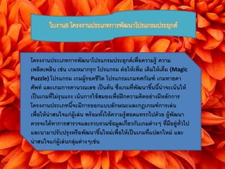 ใบงาน8 โครงงานประเภทการพัฒนาโปรแกรมประยุกต์ 
โครงงานประเภทการพัฒนาโปรแกรมประยุกต์เพื่อความรู้ ความ 
เพลิดเพลิน เช่น เกมหมากรุก โปรแกรม ต่อให้เพิ่ม เติมให้เต็ม (Magic 
Puzzle) โปรแกรม เกมผู้รอดชีวิต โปรแกรมเกมทศกัณฑ์ เกมทายคา 
ศัพท์ และเกมการคานวณเลข เป็นต้น ซึ่งเกมที่พัฒนาขึน้นี้น่าจะเน้นให้ 
เป็นเกมที่ไม่รุนแรง เน้นการใช้สมองเพื่อฝึกความคดิอย่างมีหลักการ 
โครงงานประเภทนี้จะมีการออกแบบลักษณะและกฎเกณฑ์การเล่น 
เพื่อให้น่าสนใจแก่ผู้เล่น พร้อมทั้งให้ความรู้สอดแทรกไปด้วย ผู้พัฒนา 
ควรจะได้ทาการสารวจและรวบรวมข้อมูลเกี่ยวกับเกมต่างๆ ที่มีอยู่ทั่วไป 
และนามาปรับปรุงหรือพัฒนาขึน้ใหม่เพื่อให้เป็นเกมที่แปลกใหม่ และ 
น่าสนใจแก่ผู้เล่นกลุ่มต่างๆเช่น 
 