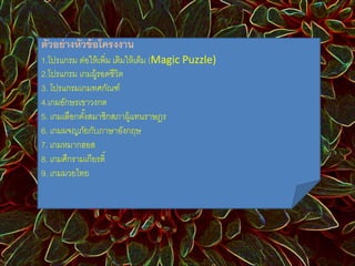 ตัวอย่างหัวข้อโครงงาน 
1.โปรแกรม ต่อให้เพิ่ม เติมให้เต็ม (Magic Puzzle) 
2.โปรแกรม เกมผู้รอดชีวิต 
3. โปรแกรมเกมทศกัณฑ์ 
4.เกมอักษรเขาวงกต 
5. เกมเลือกตัง้สมาชิกสภาผู้แทนราษฎร 
6. เกมผจญภัยกับภาษาอังกฤษ 
7. เกมหมากฮอส 
8. เกมศึกรามเกียรติ์ 
9. เกมมวยไทย 
 