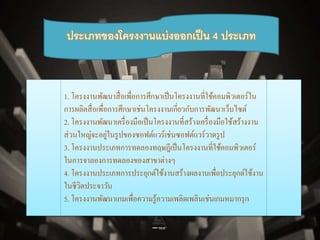 ประเภทของโครงงานแบ่งออกเป็น 4 ประเภท 
1. โครงงาȨัฒȨสื่อ๶พื่อการศึกษาเป็นโครงงานที่ใช้คอมพิวเตอร์ใน 
การผลิตสื่อเพื่อการศึกษาเช่นโครงงานเกี่ยวกับการพัฒนาเว็บไซต์ 
2. โครงงานพัฒนาเครื่องมือเป็นโครงงานที่สร้างเครื่องมือใช้สร้างงาน 
ส่วนใหญ่จะอยู่ในรูปของซอฟต์แวร์เช่นซอฟต์แวร์วาดรูป 
3. โครงงาȨระ๶ภทการทึϸองทฤษฎีเป็นโครงงานที่ใช้คอมพิวเตอร์ 
ในการจาลองการทดลองของสาขาต่างๆ 
4. โครงงาȨระ๶ภทการประยุกต์ใช้งานสร้างผลงานเพื่อประยุกต์ใช้งาน 
ในชีวิตประจาวัน 
5. โครงงานพัฒนาเกมเพื่อความรู้ความเพลิดเพลินเช่นเกมหมากรุก 
 