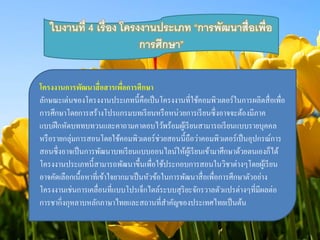 ใบงานที่ 4 เรื่อง โครงงานประเภท “การพัฒนาสื่อเพ่อื 
การศึกษา” 
โครงงานการพัฒนาสื่อสารเพื่อการศึกษา 
ลักษณะเด่นของโครงงานประเภทนี้คือเป็นโครงงานที่ใช้คอมพิวเตอร์ในการผลิตสื่อเพื่อ 
การศึกษาโดยการสร้างโปรแกรมบทเรียนหรือหน่วยการเรียนซึ่งอาจจะต้องมีภาค 
แบบฝึกหัดบททบทวนและคาถามคาตอบไว้พร้อมผู้เรียนสามารถเรียนแบบรายบุคคล 
หรือรายกลุ่มการสอนโดยใช้คอมพิวเตอร์ช่วยสอนนี้ถือว่าคอมพิวเตอร์เป็นอุปกรณ์การ 
สอนซึ่งอาจเป็นการพัฒนาบทเรียนแบบออนไลน์ให้ผู้เรียนเข้ามาศึกษาด้วยตนเองก็ได้ 
โครงงานประเภทนี้สามารถพัฒนาขึ้นเพื่อใช้ประกอบการสอนในวิชาต่างๆโดยผู้เรียน 
อาจคัดเลือกเนื้อหาที่เข้าใจยากมาเป็นหัวข้อในการพัฒนาสื่อเพื่อการศึกษาตัวอย่าง 
โครงงานเช่นการเคลื่อนที่แบบโปรเจ็กไตล์ระบบสุริยะจักรวาลตัวแปรต่างๆที่มีผลต่อ 
การชากิ่งกุหลาบหลักภาษาไทยและสถานที่สาคัญของประเทศไทยเป็นต้น 
 