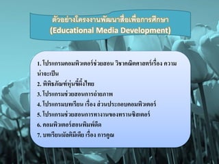 ตัวอย่างโครงงานพัฒนาสื่อเพ่อืการศึกษา 
(Educational Media Development) 
1. โปรแกรมคอมพิวเตอร์ช่วยสอน วิชาคณิตศาสตร์เรื่อง ความ 
น่าจะเป็น 
2. พิพิธภัณฑ์หุ่นขี้ผึ้งไทย 
3. โปรแกรมช่วยสอนการถ่ายภาพ 
4. โปรแกรมบทเรียน เรื่อง ส่วนประกอบคอมพิวเตอร์ 
5. โปรแกรมช่วยสอนการทางานของทรานซิสเตอร์ 
6. คอมพิวเตอร์สอนพิมพ์ดีด 
7. บทเรียนมัลติมีเดีย เรื่อง การคูณ 
 