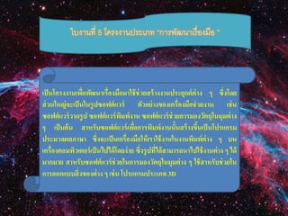 ใบงานที่ 5 โครงงานประเภท “การพัฒนาเรื่องมือ ” 
เป็นโครงงานเพื่อพัฒนาเรื่องมือมาใช้ช่วยสร้างงานประยุกต์ต่าง ๆ ซึ่งโดย 
ส่วนใหญ่จะเป็นในรูปซอฟต์แวร์ ตัวอย่างของเครื่องมือช่วยงาน เช่น 
ซอฟต์แวร์วาดรูป ซอฟต์แวร์พิมพ์งาน ซอฟต์แวร์ช่วยการมองวัตถุในมุมต่าง 
ๆ เป็นต้น สาหรับซอฟต์แวร์เพอื่การพิมพ์งานนั้นสร้างขึ้นเป็นโปรแกรม 
ประมวลผลภาษา ซึ่งจะเป็นเครื่องมือให้เราใช้งานในงานพิมพ์ต่าง ๆ บน 
เครื่องคอมพิวเตอร์เป็นไปได้โดยง่าย ซึ่งรูปที่ได้สามารถนาไปใช้งานต่าง ๆ ได้ 
มากมาย สาหรับซอฟต์แวร์ช่วยในการมองวัตถุในมุมต่าง ๆ ใช้สาหรับช่วยใน 
การออกแบบสิ่งของต่าง ๆ เช่น โปรแกรมประเภท 3D 
 