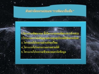 ตัวอย่างโครงงานประเภท “การพัฒนาเรื่องมือ ” 
1.โครงงานพัฒนาเกม ชื่อโครงงานเกมพัฒนาการด้านEQ 
2.โครงงานการส่งสัญญาณควบคุมอุปกรณ์อิเล็กทรอนิกส์ 
3. โครงงานโปรแกรมอ่านอักษรไทย 
4. โครงงานโปรแกรมวาดภาพสามมิติ 
5. โครงงานโปรแกรมเข้าและถอดรหัสข้อมูล 
 