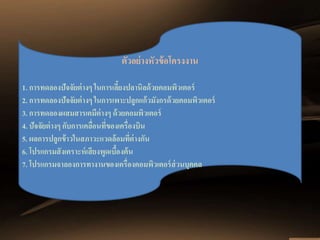 ตัวอย่างหัวข้อโครงงาน 
1. การทดลองปัจจัยต่างๆ ในการเลี้ยงปลานิลด้วยคอมพิวเตอร์ 
2. การทดลองปัจจัยต่างๆ ในการเพาะปลูกแก้วมังกรด้วยคอมพิวเตอร์ 
3. การทดลองผสมสารเคมีต่างๆ ด้วยคอมพิวเตอร์ 
4. ปัจจัยต่างๆ กับการเคลื่อนที่ของเครื่องบิน 
5. ผลการปลูกข้าวในสภาวะแวดล้อมที่ต่างกัน 
6. โปรแกรมสังเคราะห์เสียงพูดเบื้องต้น 
7. โปรแกรมจาลองการทางานของเครื่องคอมพิวเตอร์ส่วนบุคคล 
 