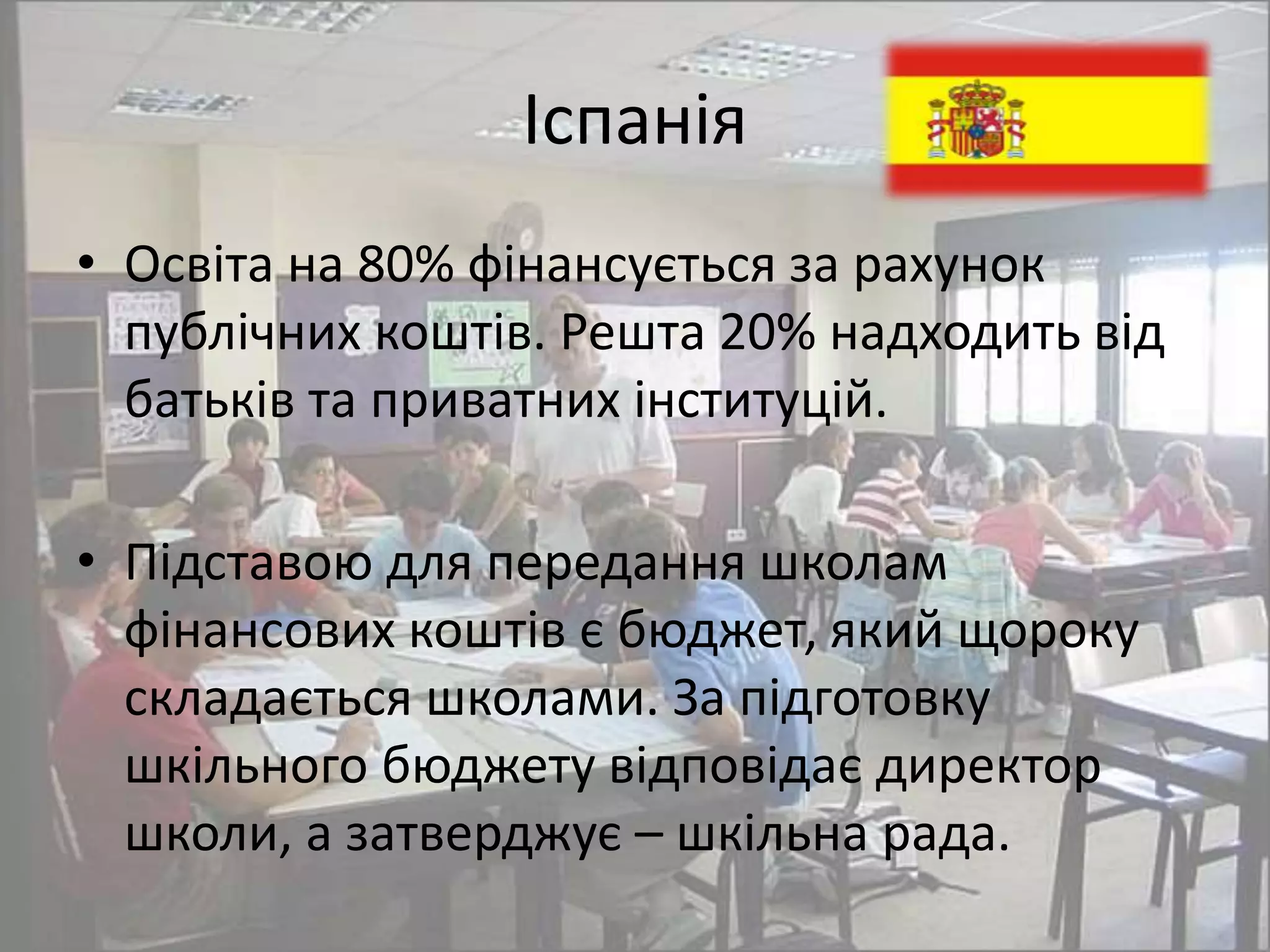 Іспанія 
• Освіта на 80% фінансується за рахунок 
публічних коштів. Решта 20% надходить від 
батьків та приватних інституцій. 
• Підставою для передання школам 
фінансових коштів є бюджет, який щороку 
складається школами. За підготовку 
шкільного бюджету відповідає директор 
школи, а затверджує – шкільна рада. 
 