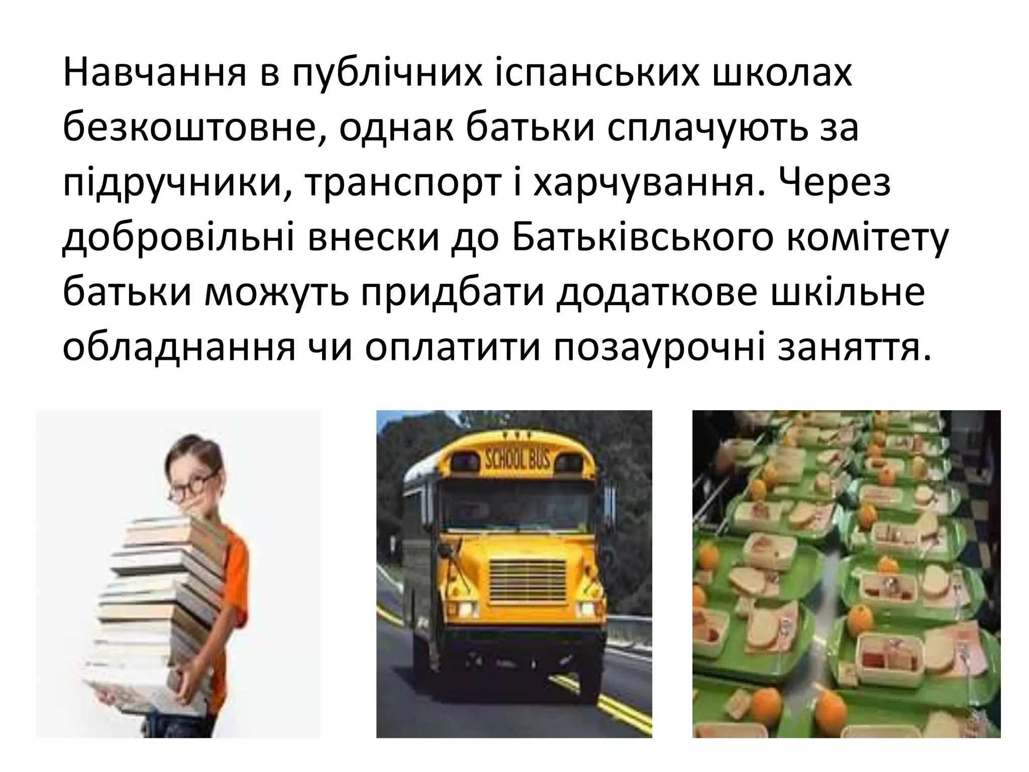 Навчання в публічних іспанських школах 
безкоштовне, однак батьки сплачують за 
підручники, транспорт і харчування. Через 
добровільні внески до Батьківського комітету 
батьки можуть придбати додаткове шкільне 
обладнання чи оплатити позаурочні заняття. 
 