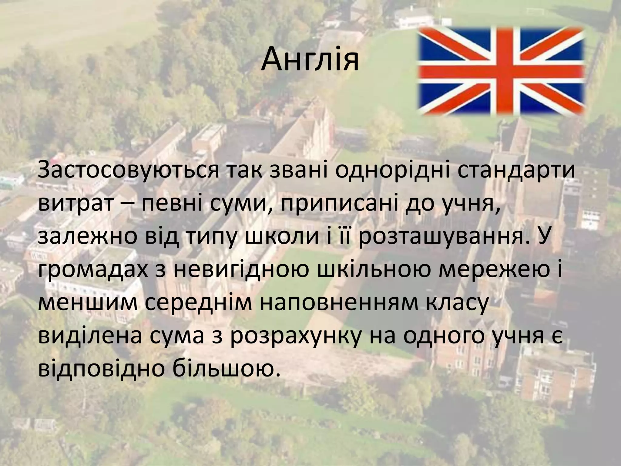 Англія 
Застосовуються так звані однорідні стандарти 
витрат – певні суми, приписані до учня, 
залежно від типу школи і її розташування. У 
громадах з невигідною шкільною мережею і 
меншим середнім наповненням класу 
виділена сума з розрахунку на одного учня є 
відповідно більшою. 
 