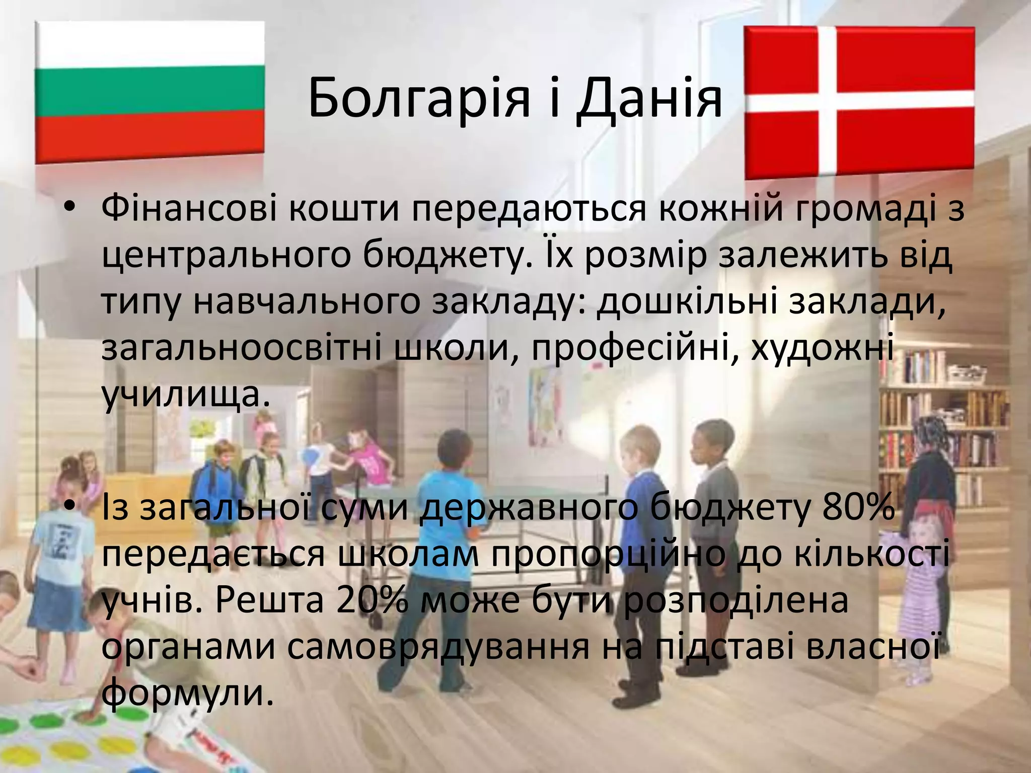 Болгарія і Данія 
• Фінансові кошти передаються кожній громаді з 
центрального бюджету. Їх розмір залежить від 
типу навчального закладу: дошкільні заклади, 
загальноосвітні школи, професійні, художні 
училища. 
• Із загальної суми державного бюджету 80% 
передається школам пропорційно до кількості 
учнів. Решта 20% може бути розподілена 
органами самоврядування на підставі власної 
формули. 
 