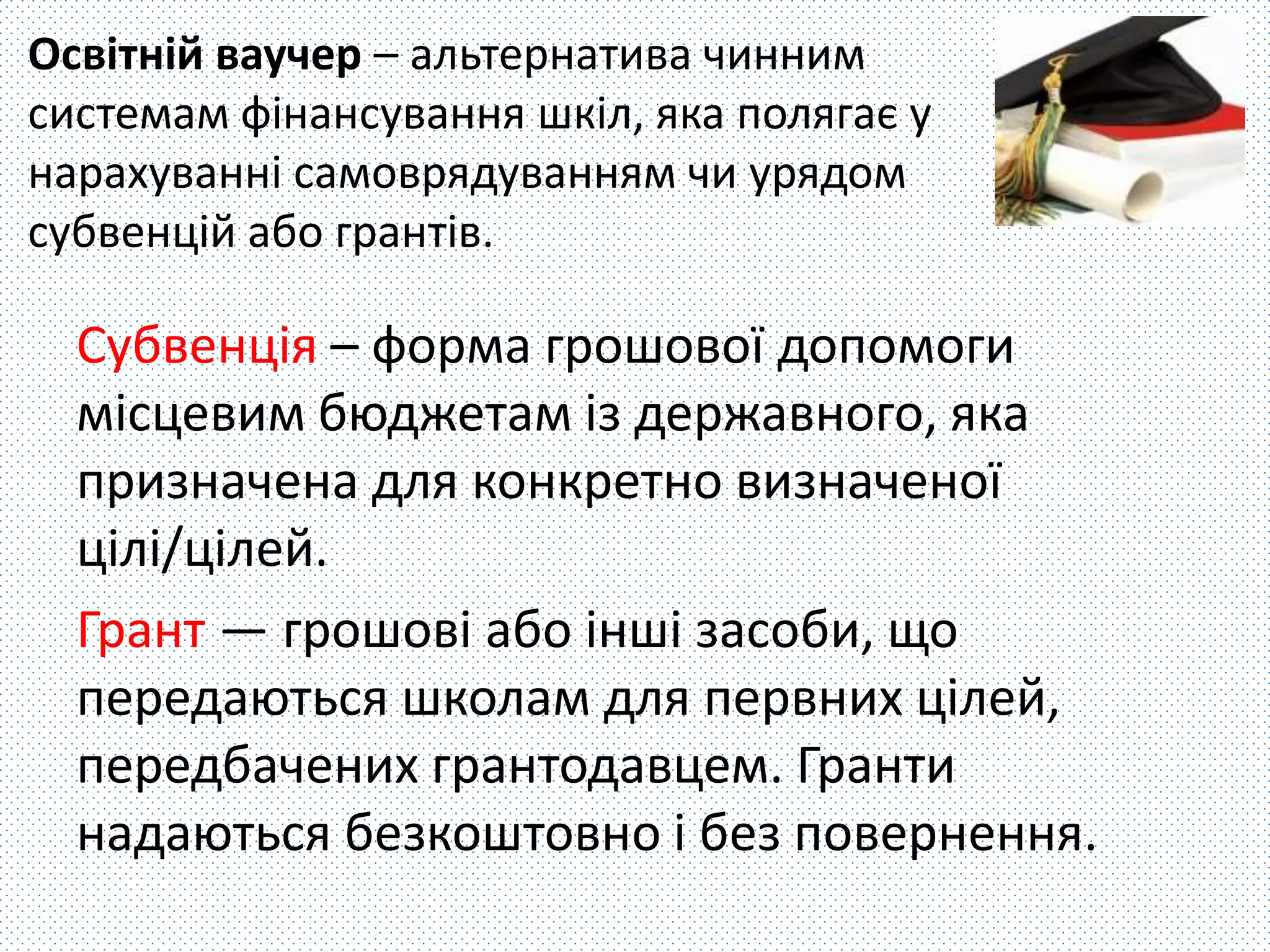 Освітній ваучер – альтернатива чинним 
системам фінансування шкіл, яка полягає у 
нарахуванні самоврядуванням чи урядом 
субвенцій або грантів. 
Субвенція – форма грошової допомоги 
місцевим бюджетам із державного, яка 
призначена для конкретно визначеної 
цілі/цілей. 
Грант — грошові або інші засоби, що 
передаються школам для первних цілей, 
передбачених грантодавцем. Гранти 
надаються безкоштовно і без повернення. 
 