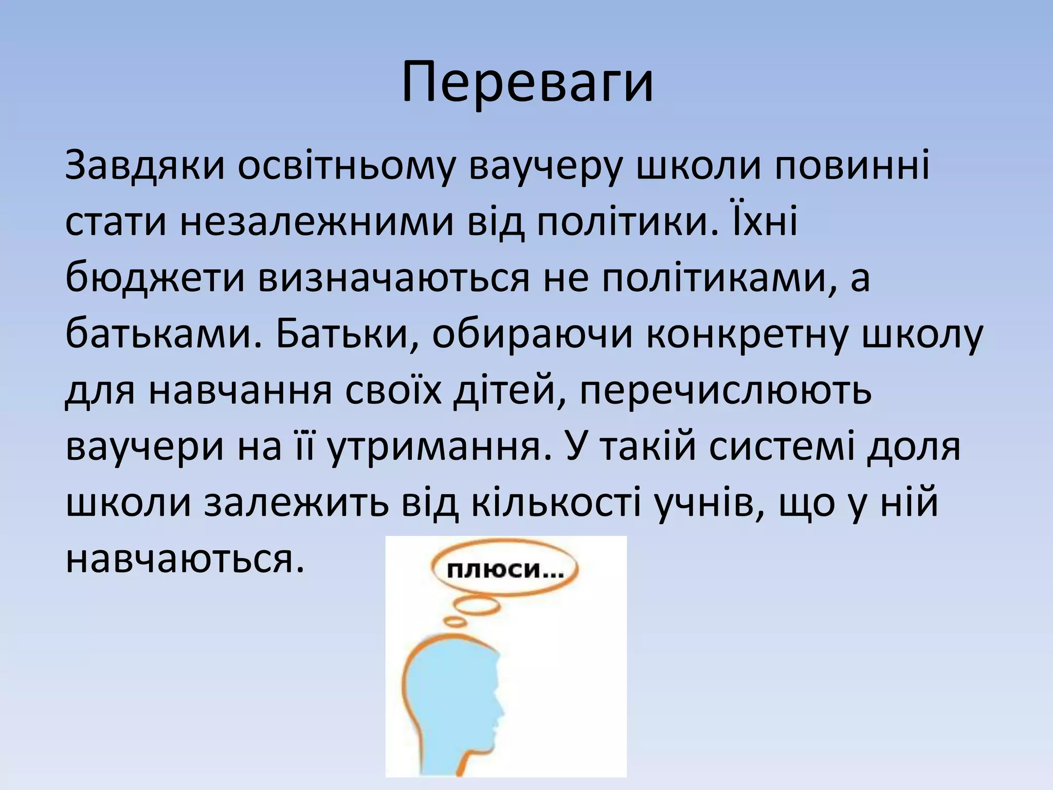 Переваги 
Завдяки освітньому ваучеру школи повинні 
стати незалежними від політики. Їхні 
бюджети визначаються не політиками, а 
батьками. Батьки, обираючи конкретну школу 
для навчання своїх дітей, перечислюють 
ваучери на її утримання. У такій системі доля 
школи залежить від кількості учнів, що у ній 
навчаються. 
 