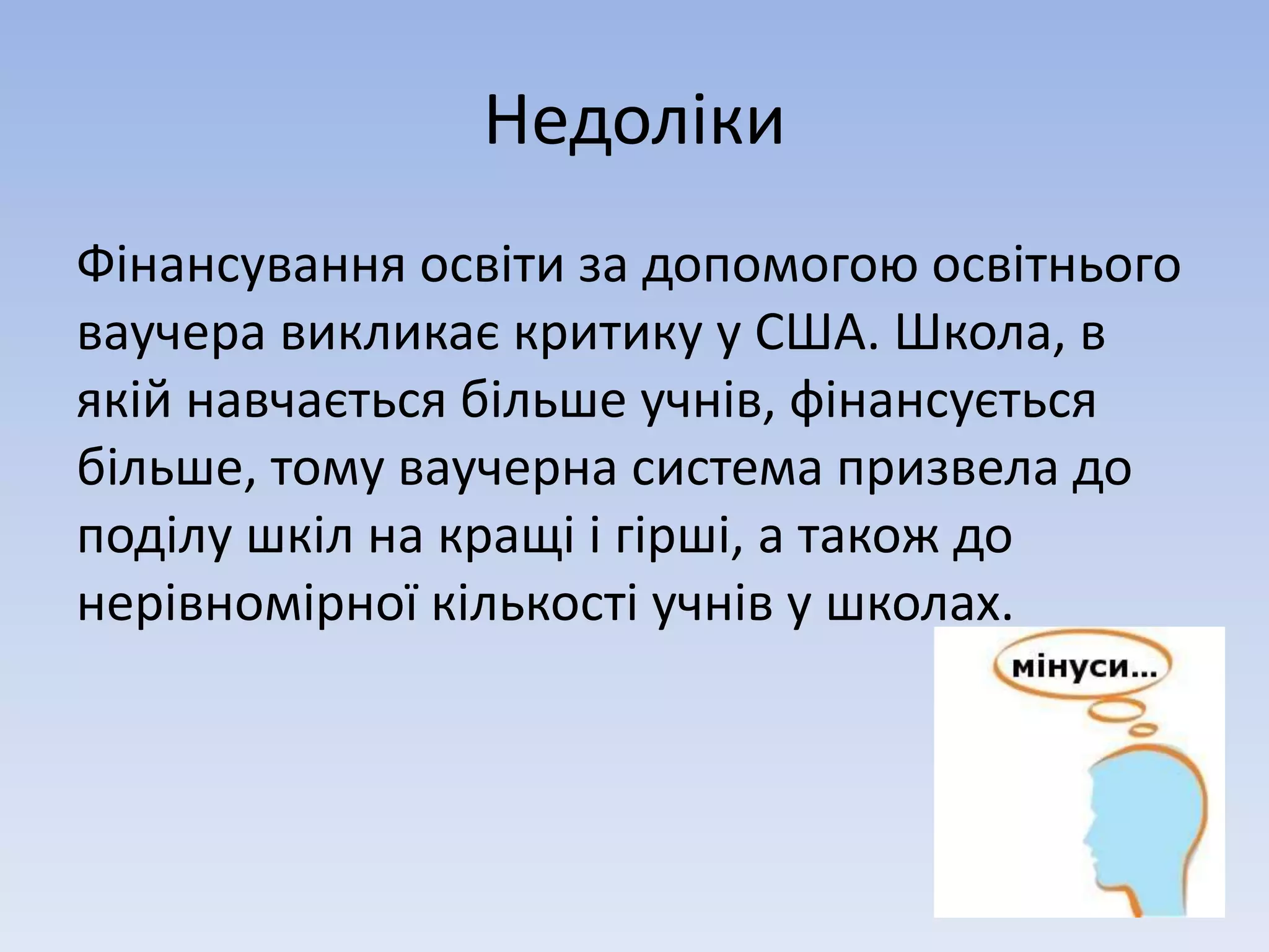 Недоліки 
Фінансування освіти за допомогою освітнього 
ваучера викликає критику у США. Школа, в 
якій навчається більше учнів, фінансується 
більше, тому ваучерна система призвела до 
поділу шкіл на кращі і гірші, а також до 
нерівномірної кількості учнів у школах. 
 