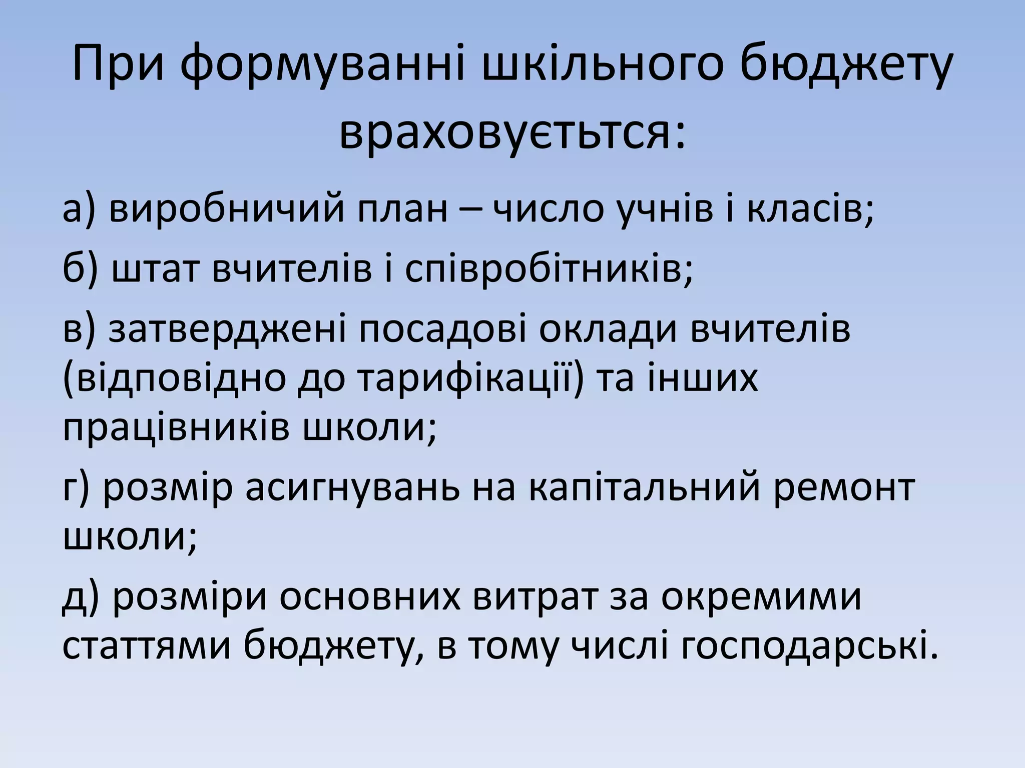 При формуванні шкільного бюджету 
враховуєтьтся: 
а) виробничий план – число учнів і класів; 
б) штат вчителів і співробітників; 
в) затверджені посадові оклади вчителів 
(відповідно до тарифікації) та інших 
працівників школи; 
г) розмір асигнувань на капітальний ремонт 
школи; 
д) розміри основних витрат за окремими 
статтями бюджету, в тому числі господарські. 
 