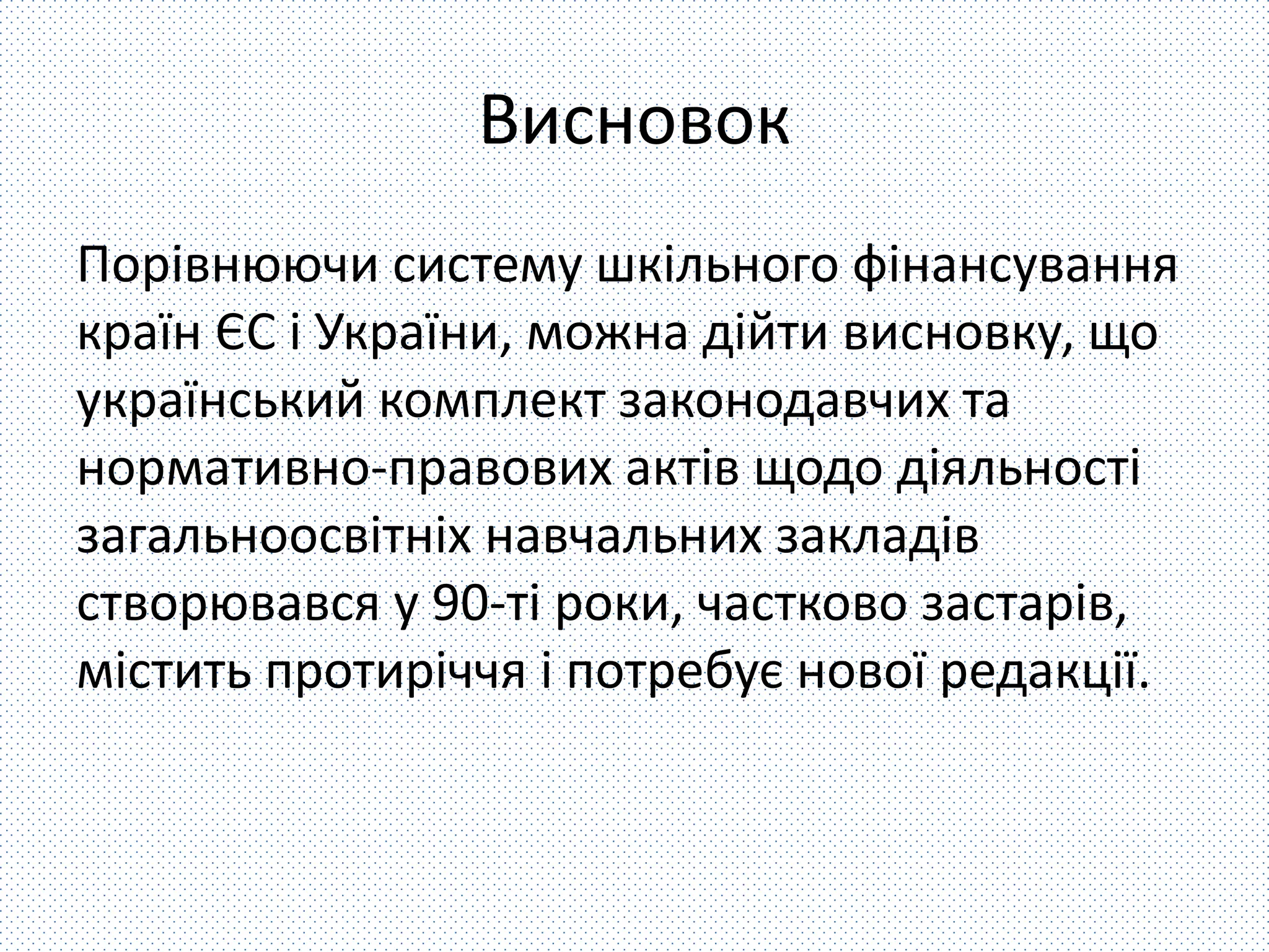 Висновок 
Порівнюючи систему шкільного фінансування 
країн ЄС і України, можна дійти висновку, що 
український комплект законодавчих та 
нормативно-правових актів щодо діяльності 
загальноосвітніх навчальних закладів 
створювався у 90-ті роки, частково застарів, 
містить протиріччя і потребує нової редакції. 
 