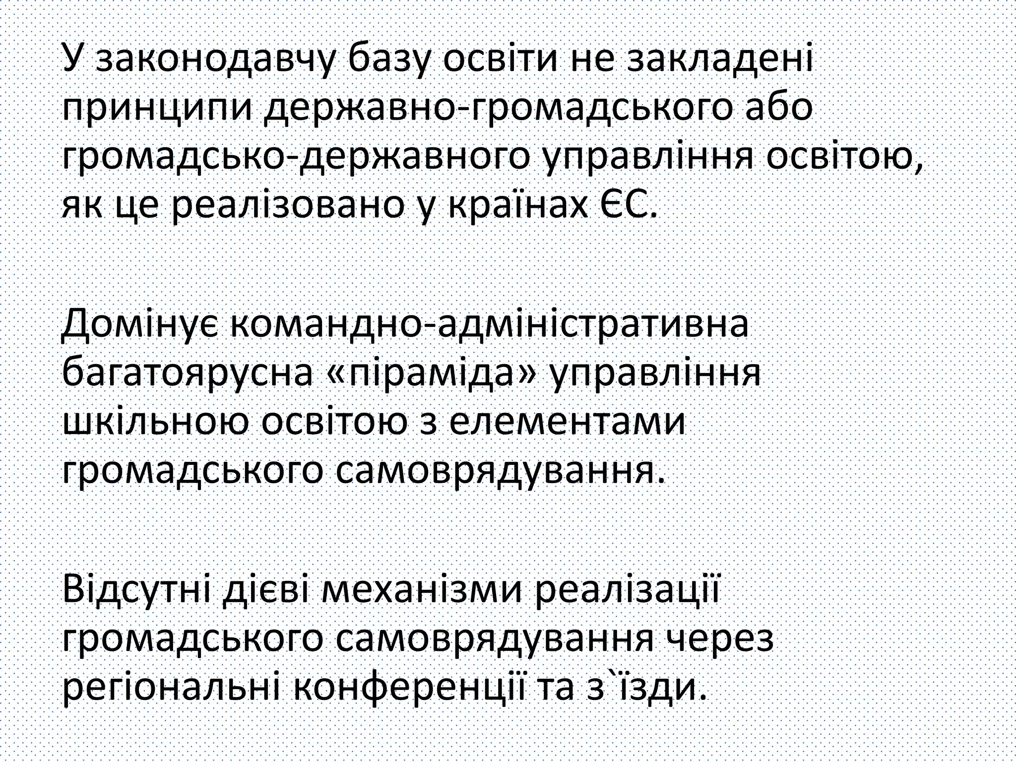 У законодавчу базу освіти не закладені 
принципи державно-громадського або 
громадсько-державного управління освітою, 
як це реалізовано у країнах ЄС. 
Домінує командно-адміністративна 
багатоярусна «піраміда» управління 
шкільною освітою з елементами 
громадського самоврядування. 
Відсутні дієві механізми реалізації 
громадського самоврядування через 
регіональні конференції та з`їзди. 
 