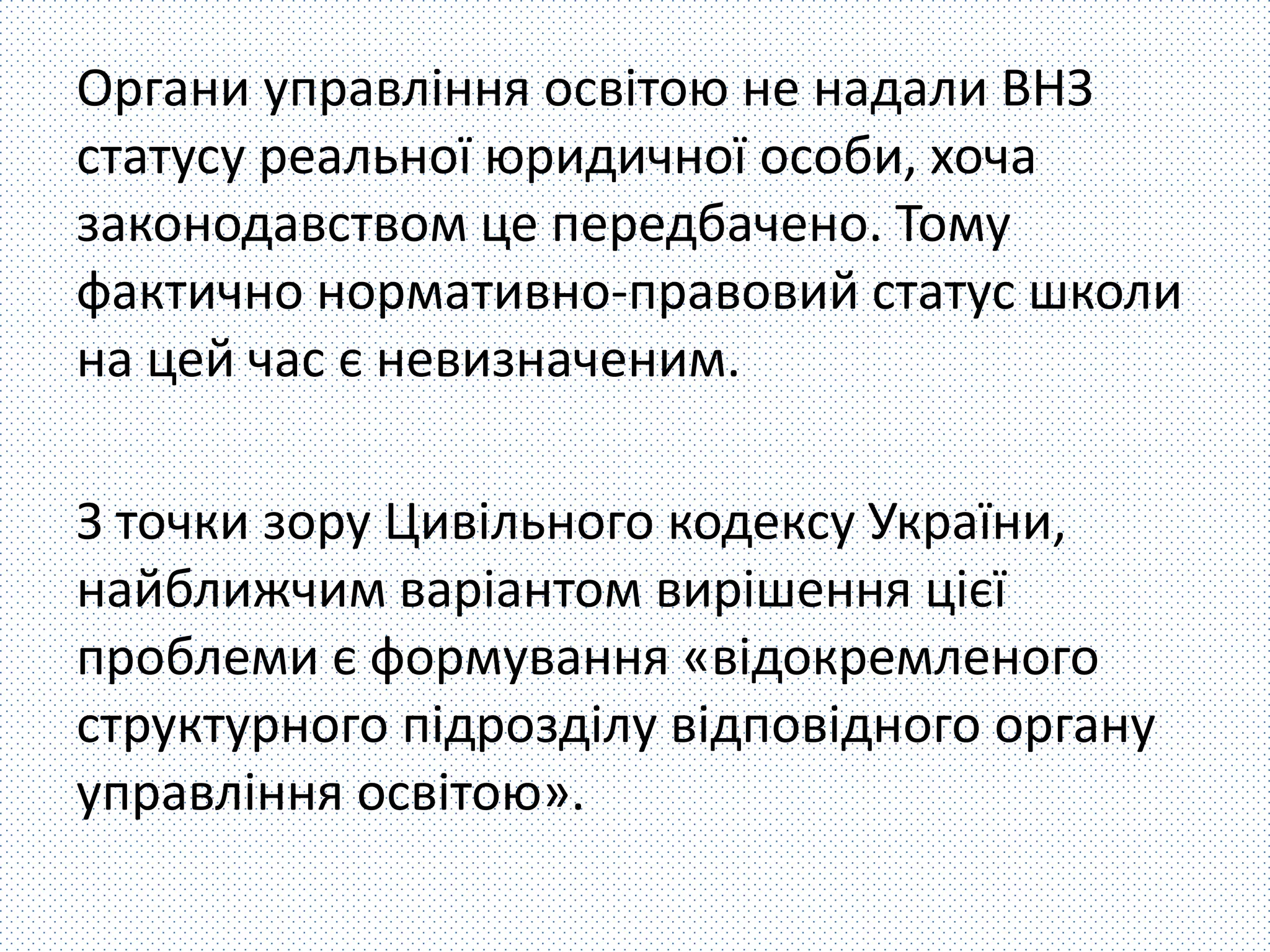 Органи управління освітою не надали ВНЗ 
статусу реальної юридичної особи, хоча 
законодавством це передбачено. Тому 
фактично нормативно-правовий статус школи 
на цей час є невизначеним. 
З точки зору Цивільного кодексу України, 
найближчим варіантом вирішення цієї 
проблеми є формування «відокремленого 
структурного підрозділу відповідного органу 
управління освітою». 
 