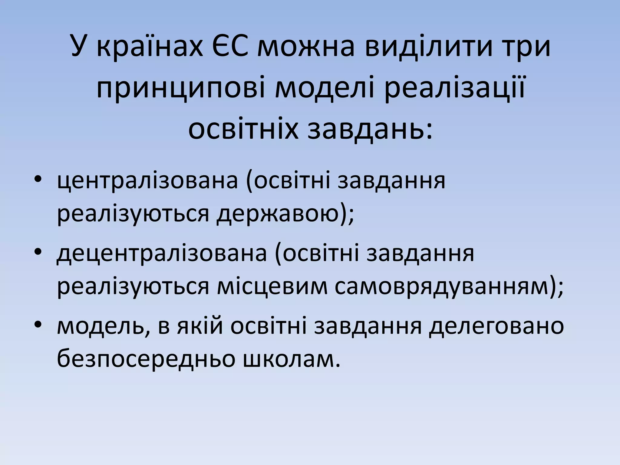 У країнах ЄС можна виділити три 
принципові моделі реалізації 
освітніх завдань: 
• централізована (освітні завдання 
реалізуються державою); 
• децентралізована (освітні завдання 
реалізуються місцевим самоврядуванням); 
• модель, в якій освітні завдання делеговано 
безпосередньо школам. 
 