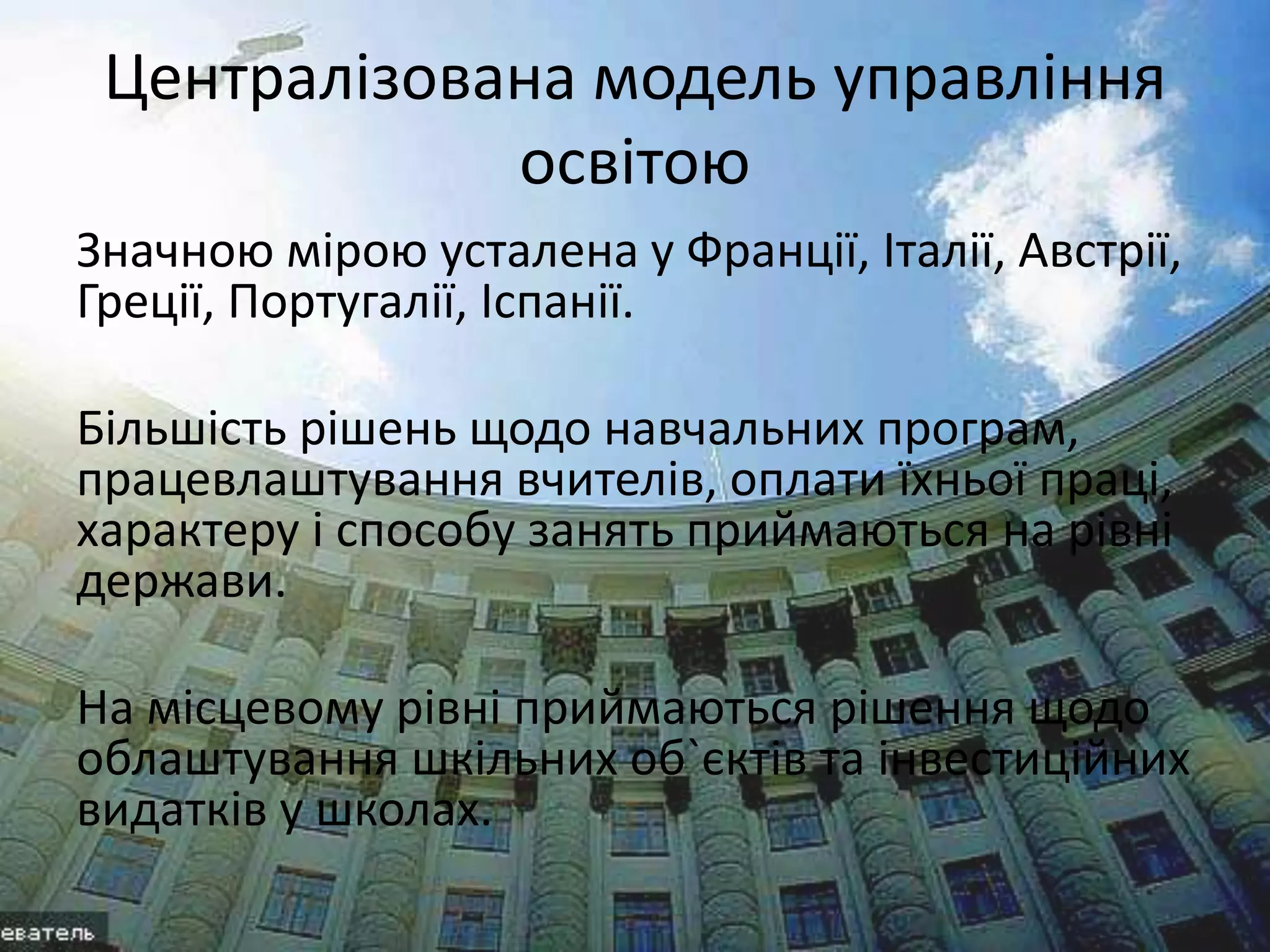 Централізована модель управління 
освітою 
Значною мірою усталена у Франції, Італії, Австрії, 
Греції, Португалії, Іспанії. 
Більшість рішень щодо навчальних програм, 
працевлаштування вчителів, оплати їхньої праці, 
характеру і способу занять приймаються на рівні 
держави. 
На місцевому рівні приймаються рішення щодо 
облаштування шкільних об`єктів та інвестиційних 
видатків у школах. 
 