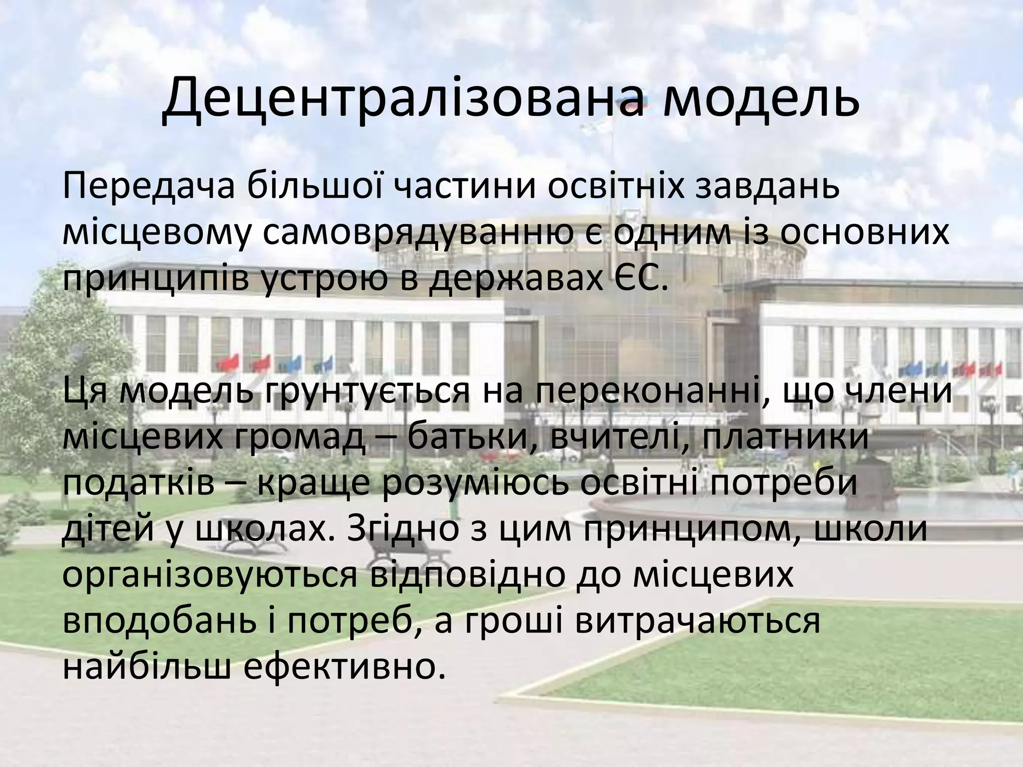 Децентралізована модель 
Передача більшої частини освітніх завдань 
місцевому самоврядуванню є одним із основних 
принципів устрою в державах ЄС. 
Ця модель грунтується на переконанні, що члени 
місцевих громад – батьки, вчителі, платники 
податків – краще розуміюсь освітні потреби 
дітей у школах. Згідно з цим принципом, школи 
організовуються відповідно до місцевих 
вподобань і потреб, а гроші витрачаються 
найбільш ефективно. 
 