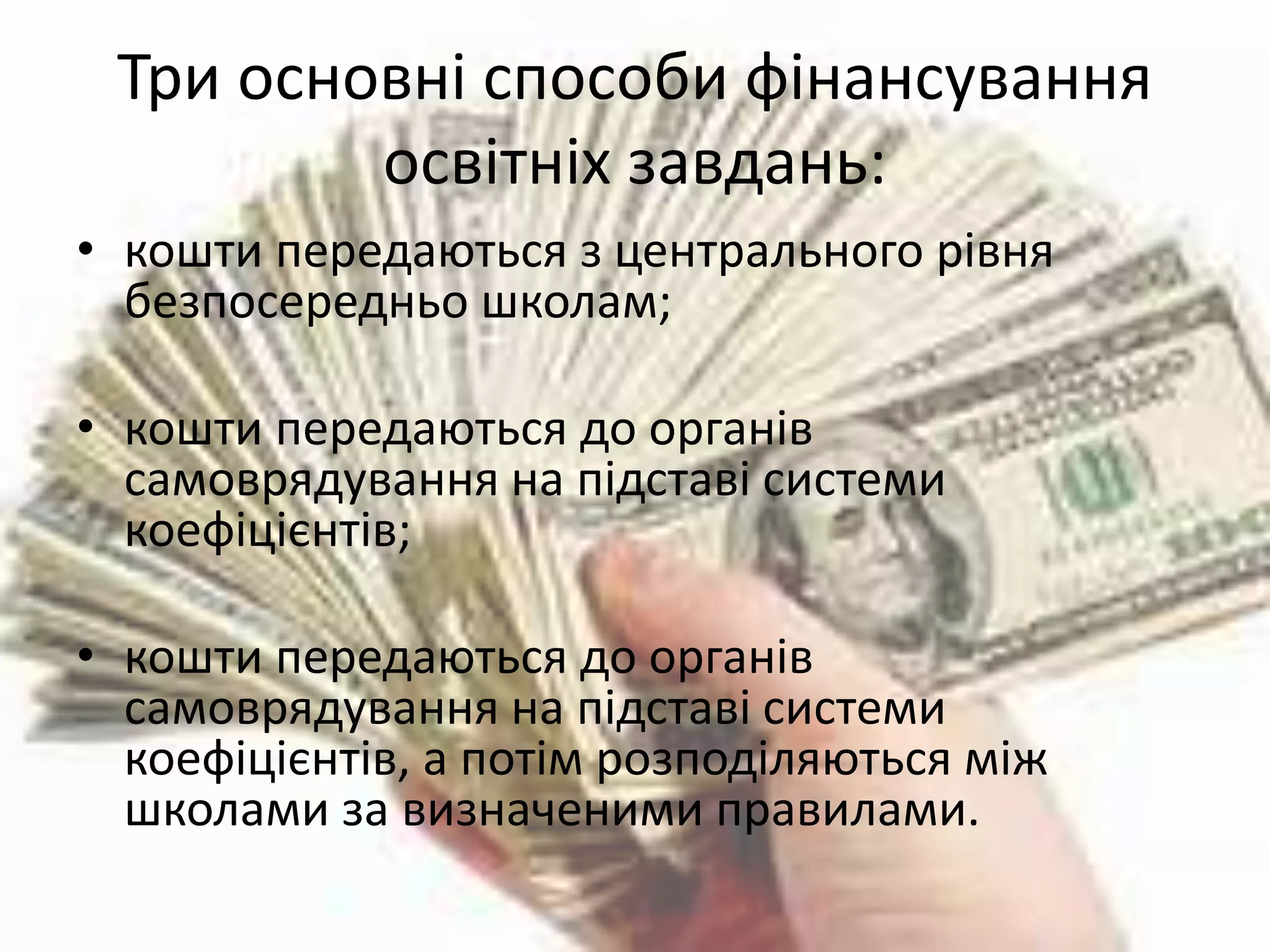 Три основні способи фінансування 
освітніх завдань: 
• кошти передаються з центрального рівня 
безпосередньо школам; 
• кошти передаються до органів 
самоврядування на підставі системи 
коефіцієнтів; 
• кошти передаються до органів 
самоврядування на підставі системи 
коефіцієнтів, а потім розподіляються між 
школами за визначеними правилами. 
 