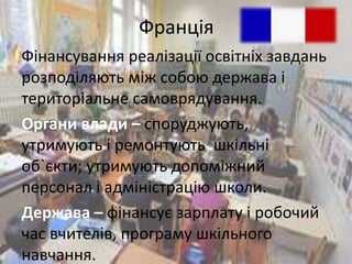 Франція 
Фінансування реалізації освітніх завдань 
розподіляють між собою держава і 
територіальне самоврядування. 
Органи влади – споруджують, 
утримують і ремонтують шкільні 
об`єкти; утримують допоміжний 
персонал і адміністрацію школи. 
Держава – фінансує зарплату і робочий 
час вчителів, програму шкільного 
навчання. 
 