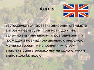 Англія 
Застосовуються так звані однорідні стандарти 
витрат – певні суми, приписані до учня, 
залежно від типу школи і її розташування. У 
громадах з невигідною шкільною мережею і 
меншим середнім наповненням класу 
виділена сума з розрахунку на одного учня є 
відповідно більшою. 
 