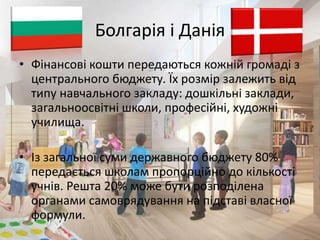 Болгарія і Данія 
• Фінансові кошти передаються кожній громаді з 
центрального бюджету. Їх розмір залежить від 
типу навчального закладу: дошкільні заклади, 
загальноосвітні школи, професійні, художні 
училища. 
• Із загальної суми державного бюджету 80% 
передається школам пропорційно до кількості 
учнів. Решта 20% може бути розподілена 
органами самоврядування на підставі власної 
формули. 
 