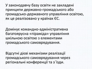 У законодавчу базу освіти не закладені 
принципи державно-громадського або 
громадсько-державного управління освітою, 
як це реалізовано у країнах ЄС. 
Домінує командно-адміністративна 
багатоярусна «піраміда» управління 
шкільною освітою з елементами 
громадського самоврядування. 
Відсутні дієві механізми реалізації 
громадського самоврядування через 
регіональні конференції та з`їзди. 
 