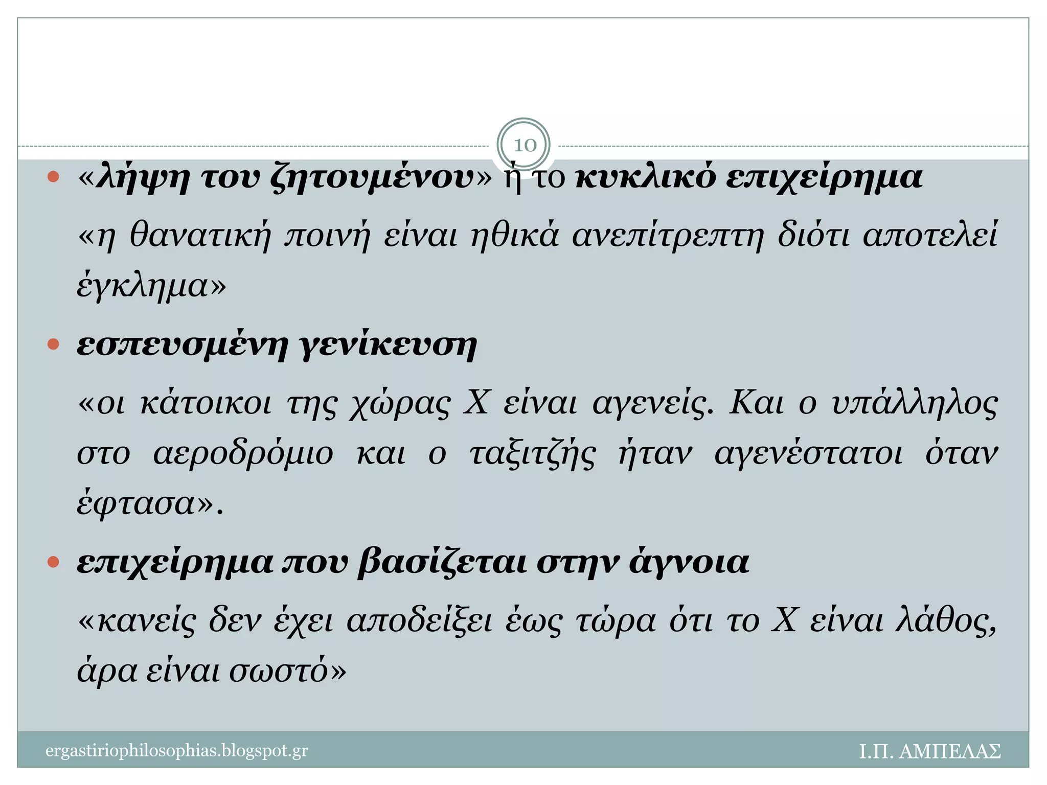  «λήψη του ζητουμένου» ή το κυκλικό επιχείρημα 
«η θανατική ποινή είναι ηθικά ανεπίτρεπτη διότι αποτελεί 
έγκλημα» 
 εσπευσμένη γενίκευση 
«οι κάτοικοι της χώρας Χ είναι αγενείς. Και ο υπάλληλος 
στο αεροδρόμιο και ο ταξιτζής ήταν αγενέστατοι όταν 
έφτασα». 
 επιχείρημα που βασίζεται στην άγνοια 
«κανείς δεν έχει αποδείξει έως τώρα ότι το Χ είναι λάθος, 
άρα είναι σωστό» 
Ι.Π. ΑΜΠΕΛΑΣ 
10 
ergastiriophilosophias.blogspot.gr 
 