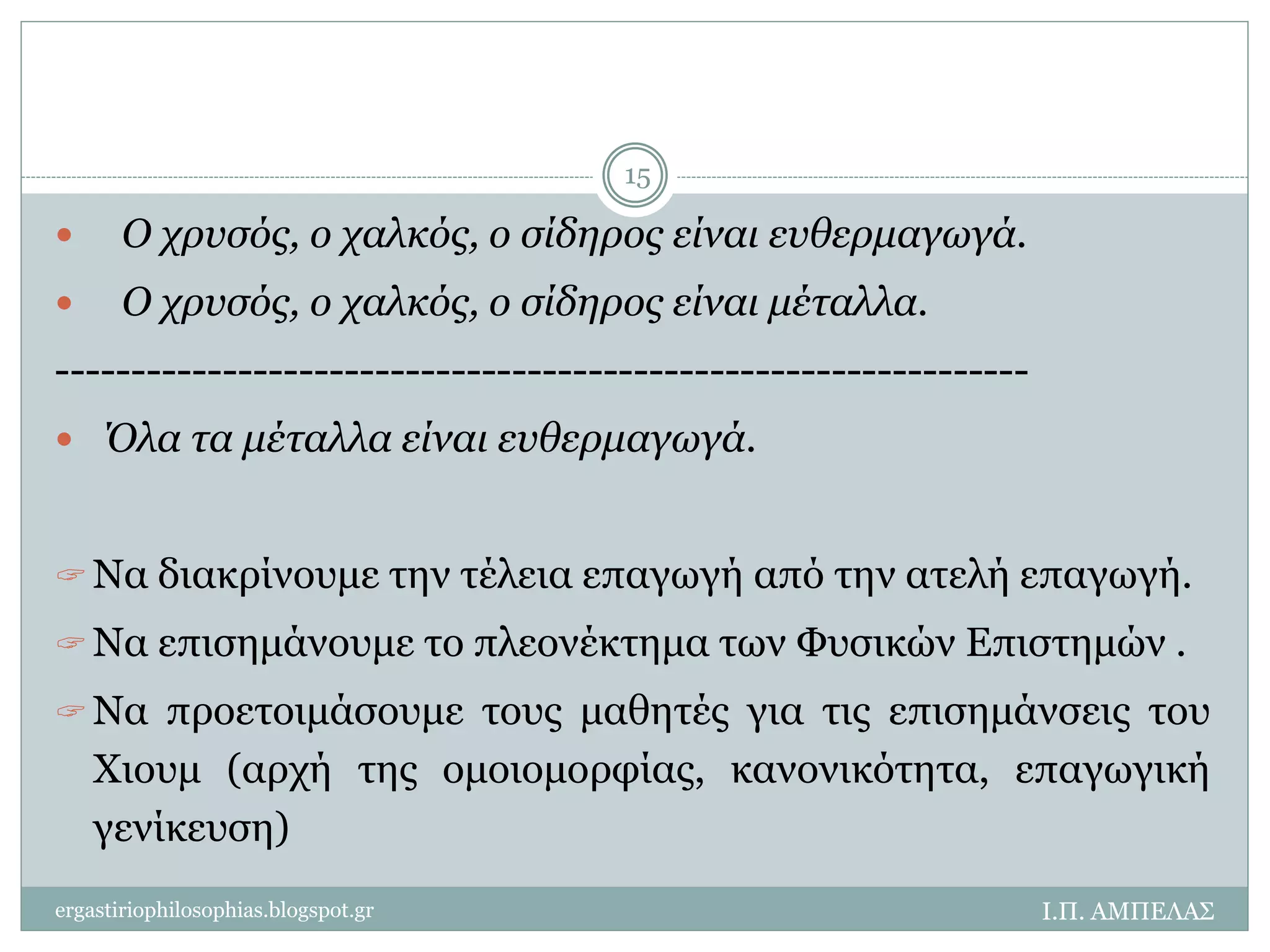  Ο χρυσός, ο χαλκός, ο σίδηρος είναι ευθερμαγωγά. 
 Ο χρυσός, ο χαλκός, ο σίδηρος είναι μέταλλα. 
---------------------------------------------------------------- 
 Όλα τα μέταλλα είναι ευθερμαγωγά. 
 Να διακρίνουμε την τέλεια επαγωγή από την ατελή επαγωγή. 
 Να επισημάνουμε το πλεονέκτημα των Φυσικών Επιστημών . 
 Να προετοιμάσουμε τους μαθητές για τις επισημάνσεις του 
Χιουμ (αρχή της ομοιομορφίας, κανονικότητα, επαγωγική 
γενίκευση) 
Ι.Π. ΑΜΠΕΛΑΣ 
15 
ergastiriophilosophias.blogspot.gr 
 